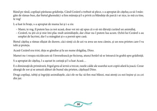 30
Rând pe rând, copilaşii părăseau grădiniţa. Când Cezărel a trebuit să plece, s-a apropiat de căţeluş ca să-l mân-
gâie de rămas-bun, dar bietul ghemuleţ i-a lins mânuţa şi l-a privit cu blândeţe de parcă i-ar zice, ia-mă cu tine,
te rog!
L-a luat în braţe, s-a apropiat de mama lui şi i-a zis:
– Mami, te rog, îl putem lua cu noi acasă, doar voi mi-aţi spus că o să-mi dăruiţi curând un animăluţ.
– Cezărel, tu ştii că şi mie îmi plac mult animăluţele, dar chiar nu-l putem lua acum. Ochii lui Cezărel s-au
umplut de lacrimi, dar l-a mângâiat şi s-a pornit spre casă.
Bietul căţeluş a rămas sfâşiat de durere, căci simţi că de azi va avea un nou cămin, şi un nou prieten care-l va
iubi şi proteja.
Acasă Cezărel era trist, deja se gândise şi la un nume drăgălaş, Dino.
Mamei nu-i reuşea nicidecum să-l înveselească pe fecioraş, atunci hotărî să se întoarcă în grabă spre grădiniţă.
S-a apropiat de căţeluş, l-a aşezat în cutiuţă şi l-a luat Acasă…
E o dimineaţă de primăvară, frigul greu al iernii a trecut, razele calde ale soarelui scot copiii afară la joacă. Cezar
aleargă de zor şi se amuză alături de bunul său prieten, căţeluşul Dino.
Dragi copilaşi, iubiţi şi îngrijiţi animăluţele, căci ele ne fac să fim mai blânzi, mai atenţi cu noi înşine şi cu cei
din jur.
 