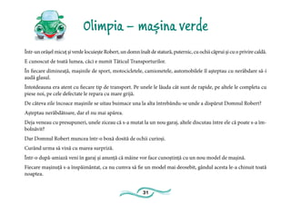 31
Olimpia – mașina verde
Într-un orășel micuț și verde locuiește Robert, un domn înalt de statură, puternic, cu ochii căprui și cu o privire caldă.
E cunoscut de toată lumea, căci e numit Tăticul Transporturilor.
În fiecare dimineață, mașinile de sport, motocicletele, camionetele, automobilele îl așteptau cu nerăbdare să-i
audă glasul.
Întotdeauna era atent cu fiecare tip de transport. Pe unele le lăuda cât sunt de rapide, pe altele le completa cu
piese noi, pe cele defectate le repara cu mare grijă.
De câteva zile încoace mașinile se uitau buimace una la alta întrebându-se unde a dispărut Domnul Robert?
Așteptau nerăbdătoare, dar el nu mai apărea.
Deja veneau cu presupuneri, unele ziceau că s-a mutat la un nou garaj, altele discutau între ele că poate s-a îm-
bolnăvit?
Dar Domnul Robert muncea într-o boxă dosită de ochii curioși.
Curând urma să vină cu marea surpriză.
Într-o după-amiază veni în garaj și anunță că mâine vor face cunoștință cu un nou model de mașină.
Fiecare mașinuță s-a înspăimântat, ca nu cumva să fie un model mai deosebit, gândul acesta le-a chinuit toată
noaptea.
 
