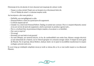 32
Dimineața în loc de alarmă, le trezi claxonul noii mașinuțe de culoare verde.
– Vaaaai, se uitau mirate! După care au început să se chicotească între ele.
– Voi ce? Râdeți de mine? s-a alarmat mașina verde.
Au înconjurat-o din toate părțile și
– HaHaHa, una mai gălăgioasă ca alta.
– Domnul Robert a uitat să-ți pună țeava de eșapament.
– Ce fel de mașină ești tu?
– Liniștiți-vă, a intervenit Domnul Robert. Înțeleg că sunteți tare curioase. Deci e o mașină obișnuită, numai
că nu are nevoie de țeavă de eșapament, când se pornește nu produce zgomot șiiii...
– Nici n-a încheiat bine să povestească despre mașină, că au atacat-o cu întrebări.
– Dar cum te miști tu?
– Vă rooog!
– Permiteți-mi mai întâi să mă prezint!
– Eu sunt Olimpia, am motorul electric, în loc de combustibilul care emite fum, folosesc energia electrică
și sunt alimentată de o baterie, iar în viitorul apropiat voi consuma energie solară. E timpul să avem grijă
de Planetă. Nu vă speriați, tăticul Robert, rând pe rând o să vă ajute în incredibila transformare în mașini
ecologice, precum sunt și eu.
În scurt timp pe străduțele orășelului micuț și verde se zăreau din ce în ce mai multe mașini ce nu dăunează
Planetei.
 