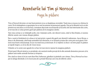 34
Aventurile lui Tim și Norocel
Fuga în pădure
Tim și Norocel devenise cei mai buni prieteni și nu se despărțeau niciodată. Toată ziua se jucau și se distrau în
curte. De la întâmplarea cu gunoiștea nu se mai încumetau să parasească ograda. Dar pe la sfârșitul verii cei doi
prieteni nu mai știau ce să mai facă, cunoșteau deja toate ascunzișurile și locurile cele mai interesante din curte,
și tot mai des se uitau printre gard spre pădurea de la marginea satului.
Tare erau curioși ce se întâmplă acolo, cine viețuiește acolo, căci deseori seara, când se lăsa liniștea, ei auzeau
diferite sunete care veneau dinspre pădure.
Într-o seară ei hotărâseră că a doua zi să iasă printr-o gaură din gard care demult îi ademenea. Așa și făcuse, a
doua zi de dimineață, când toate animalele încă dormeau, ei se furișară și ieșise din curte prin acea gaură. Prie-
tenii erau foarte entuziasmați. În jur era totul nou și interesant. Ei se înțelese că doar o să intre puțin în pădure
și repede înapoi, ca să nu dea de vreun necaz.
Uitându-se în urmă cum ograda lor se face tot mai mică ei ajunse la marginea pădurii.
Primii pași îi făcură atenți și cu prudență, căci auziseră multe povești de la alte animale domestice precum că în
pădure sunt multe animale fioroase și strașnice.
Dar când au văzut că în jur sunt doar flori, buburuze, gândăcei și păsărele care cântau, Tim și Norocel au înce-
put să alerge distrându-se în încercarea de a prinde fluturași care erau de diferite culori.
 