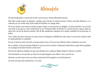 37
Albinuțele
De dimineață până-n seară zum încolo, zum încoace, zboară albinuțele harnice.
Mai întâi curăță stupul, își îngrijesc copilașii, apoi zboară în căutarea hranei. Pentru micuțele albinuțe e o zi
măreață, azi vor scoate aripi și din mijlocul stupului vor ajunge afară.
Nu trecu mult și cum lumina soarelui acoperi stupii, cu mici piruete au zbughit-o în lumea florilor. Au cercetat
mai întâi cerul, apoi se uitau nedumerite în jur. Parfumul dulce al florilor le-a purtat printre copaci, până au
ajuns într-un lan de floarea-soarelui. Mii de fețe zâmbitoare așteptau să le umple coșulețele de la piciorușe cu
polen.
Cât e ziulica de mare munceau, iar spre seară se îndreptau nerăbdătoare către stupi. Se strecurau rând pe rând
în căsuțe golindu-și coșulețele.
Fiecare zi pentru toate era la fel, și numai pentru Leia și Tina era tare diferită. Mereu rămâneau în urmă.
Ba se salutau cu fiecare bondar întâlnit în cale, ba stau la taclale cu fluturașii multicolori și apoi zburau grăbite
să-și ajungă surioarele în lanul cu fețe aurii.
Deseori își admirau imaginea în apa unui pârâiaș care curgea pe lângă câmpul cu floarea-soarelui.
Tot amuzându-se una pe alta, au observat în apă imaginea unei albini, mari, mari de tot.
Speriate, au privit spre nori și au rămas nemișcate de la imaginea și vuietul puternic.
Se uitau una spre alta nedumerite, ce e acela.
 