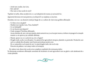 38
– Arată tare ciudat, zise Leia.
– Într-adevăr!
– Dar oare ce face acolo în nori?
Tupilate în iarbă, oftau necăjite de ce s-au îndepărtat de mama și surioarele lor.
Zgomotul devenea tot mai puternic și ochișorii li se umpleau cu lacrimi.
Deodată, nici nu s-au dumerit când pe lângă ele ca o adiere de vânt roiau grăbite albinuțele.
– Ce bine că ne-ați găsit!
– Haideți mai repede, Leia, Tina, haideți!!!
– Ce se întâmplă?
– Ce ne facem mai departe?
– Unde mergem? Întrebau albinuțele.
Acum zburăm de-aici, cât mai repede, până oamenii nu și-au început munca, trebuie să ajungem la căsuțele
noastre ca să oprim și pe celelalte albinuțe.
– Mamă, spune-ne ce e acela de sus, de ce fugim?
– Dragile mele, acela e un elicopter. Cu ajutorul lui agricultorii stropesc plantele cu pesticide. Picăturile care
cad ca o ploiță din elicopter sunt foarte periculoase pentru noi.
De ce oamenilor nu le pasă de noi. Le pasă dragile mele, dar nu la toți.
Dincolo de pădure e un câmp violet cu levănțică.
De mâine vom zbura într-acolo să ne umplem coșulețele din mireasma dulce.
În dimineața următoare albinuțele zumzăiau de încântare că sunt agricultori care au găsit o cale sănătoasă de a
crește plantele.
 