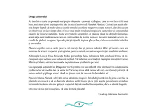 3
Dragă cititorule!
Ai deschis o carte cu povești mai puțin obișnuite - povești ecologice, care te vor face să fii mai
bun, mai atent și vei înțelege rolul tău în micul univers al Planetei Pământ. Cu toții am auzit ade-
sea despre faptul că multe din acțiunile omului au efecte negative asupra naturii, dar abia acum
se observă și se face simțit din ce în ce mai mult rezultatul nepăsării oamenilor și consumului
excesiv de resurse naturale. Toate avertizările savanților ce păreau până nu demult fantastice,
acum deja sunt realitatea cu care ne confruntăm de la mic la mare: dezastre naturale severe, in-
cendii de păduri, uragane, lipsa de ploi și zăpadă, topirea ghețarilor, ridicarea nivelului mărilor
și oceanelor.
Planeta copiilor este o carte pentru cei micuți, dar și pentru mămici, tătici și bunici, care are
menirea de a trezi respectul și dragostea pentru natură, necesitatea protecției mediului ambiant.
Albinuțele Leia și Tina, broscuța Miko, porumbița Sara, buburuza Bibi, cățelușul Dino, vă în-
curajează spre acțiuni care salvează mediul. Vă îndemn să urmați și exemplul micuților Cezar,
Mirela și Matei, salvând animalele neputincioase și aflate în pericol.
Cu siguranță acțiunile lui Dragomir vor fi pentru voi un imbold spre implicare în soluționarea
problemelor de mediu, iar ca sania lui Victoraș să nu aibă nevoie de roți, atenționați părinții că
natura suferă și plânge atunci când nu ținem cont de cauzele îmbolnăvirii ei.
Precum Mama-Natură cultivă în orice sămânță, mugure, firicel de plantă mii de gene, care fac ca
plantele să crească și să se dezvolte sănătos, astfel încerc și eu prin aceste povestioare să sădesc
în inimile fiecăruia din voi grija și respectul față de mediul înconjurător, de la o vârstă fragedă.
Deci nu vă mai țin în suspans, vă urez lectură plăcută!
Cu drag, Mariana Lucinschi.
 