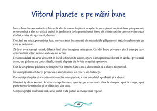 40
Viitorul planetei e pe mâini bune
Într-o lume în care uzinele și blocurile din beton au împânzit orașele, în care găsești copăcei doar prin parcuri,
o porumbiță a ales să-și facă cuibul în jardiniera de la geamul unui birou de arhitectură în care se proiectează
clădiri, centre de agrement, drumuri.
De când era mică, porumbița Sara, mereu a trăit înconjurată de mașinăriile gălăgioase și străzile aglomerate cu
care se obișnuise.
Zi de zi avea aceeași rutină, diferită fiind doar imaginea prin geam. Cei din birou priveau o placă mare pe care
apăreau linii, cifre, semne acela era un ecran.
De această dată era ceva deosebit, în locul schițelor de clădiri, apăru o imagine viu colorată în verde, a privit mai
atent, era pădurea cu copaci înalți, situată departe de forfota orașului zgomotos.
Dar de ce apăruse pădurea pe imagine? Se întreba Sara și nu a durat mult că a aflat și răspunsul.
În locul pădurii arhitecții proiectau o autostradă și un centru de distracții.
Porumbița a înțeles că viețuitoarele sunt în mare pericol, a tras cu ochiul spre hartă și a zburat.
Planând își dicta traseul. Mai întâi scap din oraș, apoi așa pe scurtătură, zbor la dreapta, apoi la stânga, apoi
peste turnurile uzinelor și în sfârșit ieși din oraș.
Simți respirația mult mai lină, aerul curat îi da puteri să zboare mai repede.
 