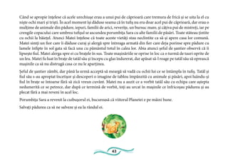 43
Când se apropie înțelese că acele urechiușe erau a unui pui de căprioară care tremura de frică și se uita la el cu
niște ochi mari și triști. În acel moment își dăduse seama că în tufiș nu era doar acel pui de căprioară, dar erau o
mulțime de animale din pădure, iepuri, familii de arici, veverițe, un bursuc mare, și câțiva pui de mistreți, iar pe
crengile copacului care umbrea tufișul se ascundea porumbița Sara cu alte familii de păsări. Toate stăteau țintite
cu ochii la băiețel. Atunci Matei înțelese că toate aceste vietăți stau neclintite ca să-și apere casa lor comună.
Matei simți un fior care îi dăduse curaj și alergă spre întreaga armată din fier care deja porinse spre pădure cu
lamele înfipte în sol gata să facă una cu pământul totul în calea lor. Abia atunci șeful de șantier observă că îi
lipsește fiul. Matei alerga spre ei cu brațele în sus. Toate mașinăriile se oprise în loc ca o turmă de tauri oprite de
un leu. Matei fu luat în brațe de tatăl său și începu cu glas îndurerat, dar apăsat să-l roage pe tatăl său să oprească
mașinile ca să nu distrugă casa ce nu le aparținea.
Șeful de șantier zâmbi, dar până la urmă acceptă să meargă să vadă cu ochii lui ce se întâmpla în tufiș. Tatăl și
fiul său s-au apropiat încetișor și descoperi o imagine de tablou împânzită cu animale și păsări, apoi luându-și
fiul în brațe se întoarse fără să zică vreun cuvânt. Matei nu a auzit ce a vorbit tatăl său cu echipa care aștepta
nedumerită ce se petrece, dar după ce termină de vorbit, toți au urcat în mașinile ce înfricoșau pădurea și au
plecat fără a mai reveni în acel loc.
Porumbița Sara a revenit la cuibușorul ei, bucuroasă că viitorul Planetei e pe mâini bune.
Salvați pădurea ca să ne salveze și ea la rândul ei.
 
