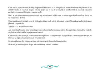 46
Cum voi vă jucați în curte, la fel și fulgușorul Marti vrea să se zbenguie, de aceea atenționați-vă părinții să nu
ardă frunzele, să conducă mașina cât mai puțin sau în loc de o mașină cu combustibil să conducă o mașină
ecologică precum e Olimpia – mașina verde.
Dacă se vor respecta toate acestea cu strictețe, atunci sania lui Victoraș va aluneca pe zăpada moale și fină și nu
va avea nevoie de roți.
Chiar dacă sunteți micuți, sper că ați înțeles cât de mult suferă albinuțele Leia și Tina că agricultorii stropesc
plantele cu pesticide.
Trebuie să vă mai recunosc ceva.
Am zâmbit de bucurie când Miko împreună cu bunicuța Serafima au scăpat din captivitate. Animalele, păsările
și plantele trebuie să fie în grija mamei naturi.
Cu mândrie i-am privit pe Matei cum a salvat pădurea cu viețuitoarele ei și pe Mirela care a reușit să-i scape pe
Norocel și căprioara din capcanele braconierilor.
Eu știu că fiecare din voi prin acțiuni micuțe are grijă de mediul înconjurător.
De aceea pe bună dreptate dragii mei, voi sunteți viitorul Planetei!
 