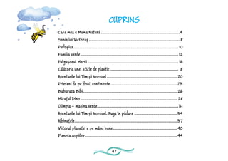 47
CUPRINS
Casa mea e Mama Natură...................................................................4
Sania lui Victoraș............................................................................. 8
Pufoșica......................................................................................... 10
Familia verde...................................................................................12
Fulgușorul Marti............................................................................. 16
Călătoria unei sticle de plastic.......................................................... 18
Aventurile lui Tim și Norocel............................................................20
Prieteni de pe două continente.........................................................23
Buburuza Bibi................................................................................26
Micuțul Dino.................................................................................. 28
Olimpia – mașina verde.....................................................................31
Aventurile lui Tim și Norocel. Fuga în pădure.....................................34
Albinuțele.......................................................................................37
Viitorul planetei e pe mâini bune.......................................................40
Planeta copiilor..............................................................................44
 