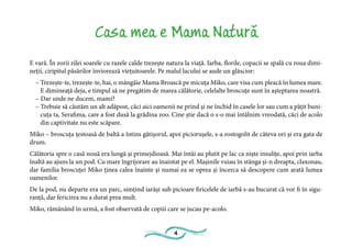 4
Casa mea e Mama Natură
E vară. În zorii zilei soarele cu razele calde trezește natura la viață. Iarba, florile, copacii se spală cu roua dimi-
neții, ciripitul păsărilor înviorează viețuitoarele. Pe malul lacului se aude un glăscior:
– Trezește-te, trezește-te, hai, o mângâie Mama Broască pe micuța Miko, care visa cum pleacă în lumea mare.
E dimineață deja, e timpul să ne pregătim de marea călătorie, celelalte broscuțe sunt în așteptarea noastră.
– Dar unde ne ducem, mami?
– Trebuie să căutăm un alt adăpost, căci aici oamenii ne prind și ne închid în casele lor sau cum a pățit buni-
cuța ta, Serafima, care a fost dusă la grădina zoo. Cine știe dacă o s-o mai întâlnim vreodată, căci de acolo
din captivitate nu este scăpare.
Miko – broscuța țestoasă de baltă a întins gâtișorul, apoi piciorușele, s-a rostogolit de câteva ori și era gata de
drum.
Călătoria spre o casă nouă era lungă și primejdioasă. Mai întâi au plutit pe lac ca niște insulițe, apoi prin iarba
înaltă au ajuns la un pod. Cu mare îngrijorare au înaintat pe el. Mașinile vuiau în stânga și-n dreapta, claxonau,
dar familia broscuței Miko ținea calea înainte și numai ea se oprea și încerca să descopere cum arată lumea
oamenilor.
De la pod, nu departe era un parc, simțind iarăși sub picioare firicelele de iarbă s-au bucurat că vor fi în sigu-
ranță, dar fericirea nu a durat prea mult.
Miko, rămânând în urmă, a fost observată de copiii care se jucau pe-acolo.
 