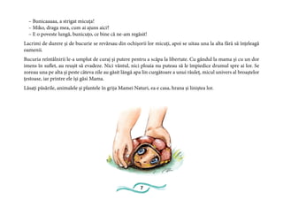 7
– Bunicaaaaa, a strigat micuța!
– Miko, draga mea, cum ai ajuns aici?
– E o poveste lungă, bunicuțo, ce bine că ne-am regăsit!
Lacrimi de durere și de bucurie se revărsau din ochișorii lor micuți, apoi se uitau una la alta fără să înțeleagă
oamenii.
Bucuria reîntâlnirii le-a umplut de curaj și putere pentru a scăpa la libertate. Cu gândul la mama și cu un dor
imens în suflet, au reușit să evadeze. Nici vântul, nici ploaia nu puteau să le împiedice drumul spre ai lor. Se
zoreau una pe alta și peste câteva zile au găsit lângă apa lin curgătoare a unui râuleț, micul univers al broaștelor
țestoase, iar printre ele își găsi Mama.
Lăsați păsările, animalele și plantele în grija Mamei Naturi, ea e casa, hrana și liniștea lor.
 