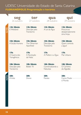 16
UDESC Universidade do Estado de Santa Catarina
FLORIANÓPOLIS Programação e horários
13h 30min
Desculpe pelo
Transtorno
15h 20min
The Otherman
Apartheid
17h
A Revolução
de Nada
18h 20min
Bidder 70
20h
Drone
13h 30min
Procura-se
deseperadamente
zona limpa
15h 20min
Quem controla
a água?
17h
Mar Urbano
18h 20min
O Caminho
do Algodão
20h
Como Mudar
o Mundo
13h 30min
A Lei da Água
15h 20min
Desculpe pelo
Transtorno
17h
A Mulher e a Água
18h 20min
Comercializando a
Natureza
20h
Paraíso
13h 30min
E-Westland
15h 20min
A Escala Humana
17h
A Guerra dos
Transgênicos
18h 20min
Desculpe pelo
Transtorno
20h
AVisita
seg
26 outubro
qui
29 outubro
qua
28 outubro
ter
27 outubro
tardenoite
 