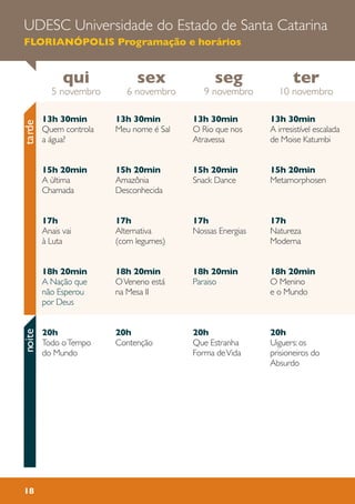 tardenoiteUDESC Universidade do Estado de Santa Catarina
FLORIANÓPOLIS Programação e horários
13h 30min
Meu nome é Sal
15h 20min
Amazônia
Desconhecida
17h
Alternativa
(com legumes)
18h 20min
OVeneno está
na Mesa II
20h
Contenção
13h 30min
A irresistível escalada
de Moise Katumbi
15h 20min
Metamorphosen
17h
Natureza
Moderna
18h 20min
O Menino
e o Mundo
20h
Uiguers: os
prisioneiros do
Absurdo
13h 30min
O Rio que nos
Atravessa
15h 20min
Snack Dance
17h
Nossas Energias
18h 20min
Paraiso
20h
Que Estranha
Forma deVida
13h 30min
Quem controla
a água?
15h 20min
A ùltima
Chamada
17h
Anais vai
à Luta
18h 20min
A Nação que
não Esperou
por Deus
20h
Todo oTempo
do Mundo
qui
5 novembro
ter
10 novembro
seg
9 novembro
sex
6 novembro
18
 