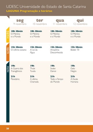 UDESC Universidade do Estado de Santa Catarina
LAGUNA Programação e horários
20
10h 30min
O Menino
e o Mundo
15h 30min
A Lei da
Água
19h
Thule
Tuvalu
21h
A ùltima
Chamada
10h 30min
O Menino
e o Mundo
15h 30min
Bidder 70
19h
Gelo
Negro
21h
A Escala
Humana
10h 30min
O Menino
e o Mundo
15h 30min
Amazônia
Desconhecida
19h
Snake
Dance
21h
Todo oTempo
do Mundo
10h 30min
O Menino
e o Mundo
15h 30min
O Ultimo oceano
19h
A Guerra dos
Transgênicos
21h
Planetário
seg
9 novembro
qui
12 novembro
qua
11 novembro
ter
10 novembro
tardenoitemanhã
 