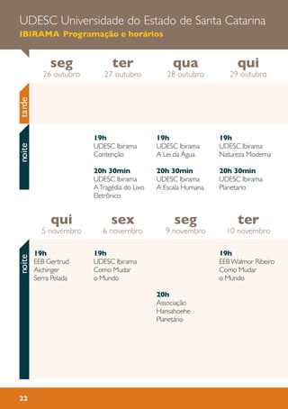 22
19h
UDESC Ibirama
Contenção
20h 30min
UDESC Ibirama
ATragédia do Lixo
Eletrônico
19h
UDESC Ibirama
Natureza Moderna
20h 30min
UDESC Ibirama
Planetario
19h
UDESC Ibirama
A Lei da Água
20h 30min
UDESC Ibirama
A Escala Humana
qui
5 novembro
ter
10 novembro
seg
9 novembro
sex
6 novembro
seg
26 outubro
qui
29 outubro
qua
28 outubro
ter
27 outubro
tardenoite
19h
UDESC Ibirama
Como Mudar
o Mundo
19h
EEBWalmor Ribeiro
Como Mudar
o Mundo
20h
Associação
Hansahoehe
Planetário
19h
EEB Gertrud
Aichinger
Serra Pelada
noiteUDESC Universidade do Estado de Santa Catarina
IBIRAMA Programação e horários
 