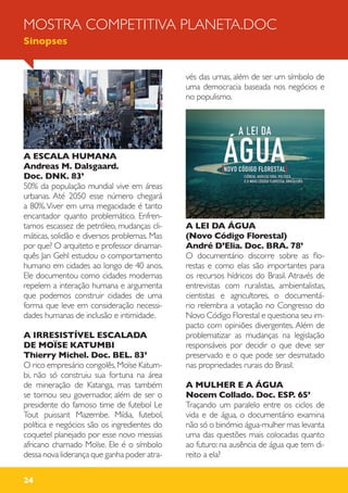 24
MOSTRA COMPETITIVA PLANETA.DOC
Sinopses
A ESCALA HUMANA
Andreas M. Dalsgaard.
Doc. DNK. 83’
50% da população mundial vive em áreas
urbanas. Até 2050 esse número chegará
a 80%.Viver em uma megacidade é tanto
encantador quanto problemático. Enfren-
tamos escassez de petróleo, mudanças cli-
máticas, solidão e diversos problemas. Mas
por que? O arquiteto e professor dinamar-
quês Jan Gehl estudou o comportamento
humano em cidades ao longo de 40 anos.
Ele documentou como cidades modernas
repelem a interação humana e argumenta
que podemos construir cidades de uma
forma que leve em consideração necessi-
dades humanas de inclusão e intimidade.
A IRRESISTÍVEL ESCALADA
DE MOÏSE KATUMBI
Thierry Michel. Doc. BEL. 83’
O rico empresário congolês,Moïse Katum-
bi, não só construiu sua fortuna na área
de mineração de Katanga, mas também
se tornou seu governador, além de ser o
presidente do famoso time de futebol Le
Tout puissant Mazembe. Mídia, futebol,
política e negócios são os ingredientes do
coquetel planejado por esse novo messias
africano chamado Moïse. Ele é o símbolo
dessa nova liderança que ganha poder atra-
vés das urnas, além de ser um símbolo de
uma democracia baseada nos negócios e
no populismo.
A LEI DA ÁGUA
(Novo Código Florestal)
André D’Elia. Doc. BRA. 78’
O documentário discorre sobre as flo-
restas e como elas são importantes para
os recursos hídricos do Brasil. Através de
entrevistas com ruralistas, ambientalistas,
cientistas e agricultores, o documentá-
rio relembra a votação no Congresso do
Novo Código Florestal e questiona seu im-
pacto com opiniões divergentes. Além de
problematizar as mudanças na legislação
responsáveis por decidir o que deve ser
preservado e o que pode ser desmatado
nas propriedades rurais do Brasil.
A MULHER E A ÁGUA
Nocem Collado. Doc. ESP. 65’
Traçando um paralelo entre os ciclos de
vida e de água, o documentário examina
não só o binómio água-mulher mas levanta
uma das questões mais colocadas quanto
ao futuro: na ausência de água que tem di-
reito a ela?
 