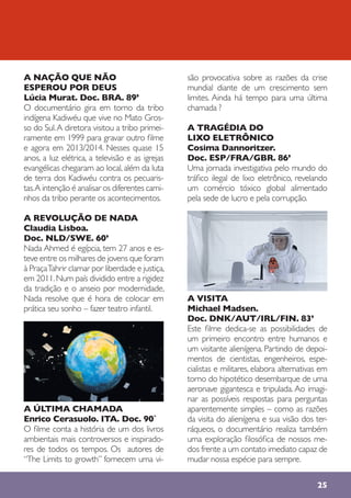25
A NAÇÃO QUE NÃO
ESPEROU POR DEUS
Lúcia Murat. Doc. BRA. 89’
O documentário gira em torno da tribo
indígena Kadiwéu que vive no Mato Gros-
so do Sul.A diretora visitou a tribo primei-
ramente em 1999 para gravar outro filme
e agora em 2013/2014. Nesses quase 15
anos, a luz elétrica, a televisão e as igrejas
evangélicas chegaram ao local, além da luta
de terra dos Kadiwéu contra os pecuaris-
tas.A intenção é analisar os diferentes cami-
nhos da tribo perante os acontecimentos.
A REVOLUÇÃO DE NADA
Claudia Lisboa.
Doc. NLD/SWE. 60’
Nada Ahmed é egípcia, tem 27 anos e es-
teve entre os milhares de jovens que foram
à PraçaTahrir clamar por liberdade e justiça,
em 2011.Num país dividido entre a rigidez
da tradição e o anseio por modernidade,
Nada resolve que é hora de colocar em
prática seu sonho – fazer teatro infantil.
A ÚLTIMA CHAMADA
Enrico Cerasuolo. ITA. Doc. 90`
O filme conta a história de um dos livros
ambientais mais controversos e inspirado-
res de todos os tempos. Os autores de
“The Limits to growth” fornecem uma vi-
são provocativa sobre as razões da crise
mundial diante de um crescimento sem
limites. Ainda há tempo para uma última
chamada ?
A TRAGÉDIA DO
LIXO ELETRÔNICO
Cosima Dannoritzer.
Doc. ESP/FRA/GBR. 86’
Uma jornada investigativa pelo mundo do
tráfico ilegal de lixo eletrônico, revelando
um comércio tóxico global alimentado
pela sede de lucro e pela corrupção.
A VISITA
Michael Madsen.
Doc. DNK/AUT/IRL/FIN. 83’
Este filme dedica-se as possibilidades de
um primeiro encontro entre humanos e
um visitante alienígena. Partindo de depoi-
mentos de cientistas, engenheiros, espe-
cialistas e militares, elabora alternativas em
torno do hipotético desembarque de uma
aeronave gigantesca e tripulada. Ao imagi-
nar as possíveis respostas para perguntas
aparentemente simples – como as razões
da visita do alienígena e sua visão dos ter-
ráqueos, o documentário realiza também
uma exploração filosófica de nossos me-
dos frente a um contato imediato capaz de
mudar nossa espécie para sempre.
 