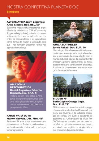 26
ALTERNATIVA (com Legumes)
Anne Closset. Doc. BEL. 67’
Este filme mostra uma importante expe-
riência de cidadania: o CSA (Community
Supported Agriculture),trabalha no desen-
volvimento de novos modelos de parceria
entre os consumidores e os agricultores,
como forma de mudar a sociedade. Será
que nós também podemos tornar-nos
agentes de mudança?
AMAZÔNIA
DESCONHECIDA
Daniel Augusto e Eduardo
Rajabally.Doc. BRA. 71`
Trata-se de um filme sobre a Ama-
zonia, feito por brasileiros, mas com
uma visão global do tema, e apoia-
do nas mais recentes descobertas e
pesquisas cientificas.
ANAIS VAI À LUTA
Marion Gervais. Doc. FRA. 46’
Anais tem 24 anos e vive sozinha em uma
pequena casa na Bretanha, onde embala o
sonho de um dia, contra tudo e todos, se
tornar agricultora.
AME A NATUREZA
Sylvie Rokab. Doc. EUA. 76’
Narrado por Liam Neeson,o filme leva es-
pectadores a uma jornada inspirada na be-
leza e intimidade da nossa relação com o
mundo natural. E apesar da crise ambiental
ameaçar a própria sobrevivência da nossa
espécie,renovar a conexão com a natureza
é a chave de uma nova era altamente avan-
çada da evolução humana.
BIDDER 70
Beth Gage e George Gage.
Doc. EUA 73’
O filme narra um ato extraordinário,enge-
nhoso e eficaz de desobediência civil, que
exigiu do governo e da indústria presta-
ção de contas. Em 2008 o estudante de
economia da Universidade de Utah, Tim
DeChristopher, cometeu um ato que iria
redefinir o patriotismo em nosso tempo,
acendendo um espírito de desobediência
civil em nome da justiça climática.
MOSTRA COMPETITIVA PLANETA.DOC
Sinopses
 