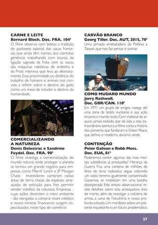 27
CARNE E LEITE
Bernard Bloch. Doc. FRA. 104’
O filme observa com beleza a tradição
do pastoreio sazonal, das vacas france-
sas que ainda têm nomes, dos cientistas
genéticos trabalhando com touros, da
ligação sagrada da Índia com as vacas,
das máquinas robóticas de ordenha e
da Prod. intensiva que leva ao desmata-
mento. Essa proximidade ou distância do
trabalho de homens e animais nos con-
vida a refletir sobre o destino do gado
como um meio de estudar o destino da
humanidade.
COMERCIALIZANDO
A NATUREZA
Denis Delestrac e Sandrine
Feydel. Doc. FRA. 90’
O filme investiga a comercialização do
mundo natural, onde proteger o planeta
se tornou um grande negócio para em-
presas como Merrill Lynch e JP Morgan
Chase. Investidores compram vastas
áreas de terra, cheias de espécies ame-
açadas de extinção, para lhes permitir
vender créditos da natureza. Empresas -
cujas ações destroem o meio ambiente
- são obrigadas a comprar esses créditos
e novos centros financeiros surgem, es-
pecializados neste tipo de comércio.
CARVÃO BRANCO
Georg Tiller. Doc. AUT, 2015, 70’
Uma jornada arrebatadora da Polônia a
Taiwan, que nos faz pensar e sonhar.
COMO MUDARO MUNDO
Jerry Rothwell.
Doc. GBR/CAN. 110’
Em 1971 um grupo de amigos navega até
uma zona de testes nucleares e sua ação
encanta o mundo todo.Com material de ar-
quivo jamais exibido, que dá vida a esta ex-
traordinária aventura,o filme conta a história
dos pioneiros que fundaram o Green Peace,
que definiu o moderno ativismo verde.
CONTENÇÃO
Peter Galison e Robb Moss.
Doc. EUA, 81’
Poderemos conter algumas das mais mor-
tais substâncias já produzidas? Herança da
Guerra Fria, uma centena de milhões de
litros de lama radioativa segue cobrindo
um vasto terreno igualmente contaminado.
Governos se mobilizam em uma batalha
desesperada Este ensaio observacional re-
vela detalhes sobre esta ameaçadora área
de morte, além de investigar a indústria de
armas, a usina de Fukushima e nosso pro-
fundo subsolo.Um manifesto sobre um pre-
sente inquietante e um futuro problemático.
 