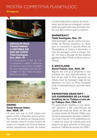 28
DESCULPE PELO
TRANSTORNO:
A HISTÓRIA DO
BAR DO CHICO
Todd Southgate.
Doc. BRA. 79’
Em Florianópolis, O Bar do Chi-
co, pequeno e rústico à beira-mar,
tornou-se o marco-zero na batalha
de uma comunidade que luta para
proteger os seus meios de subsis-
tência e sua cultura.
DRONE
Tonje Hessen Schei.
Doc. NOR. 78’
Há anos, sem que os EUA estejam em
guerra contra o Paquistão, drones aciona-
dos a partir do deserto de Nevada provo-
cam pesados danos e mortes, inclusive de
muitos civis, naquele país. Ouve-se diversas
famílias paquistanesas, ativistas de direitos
humanos, fabricantes e pilotos de drones –
jovens que tampouco conseguem compre-
ender seu papel neste nada admirável mun-
do novo. Bem-vindos à guerra moderna.
DAMOCRACY
Todd Southgate. Doc. 35’
Todd Southgate viaja dos cantos mais pro-
fundos da floresta amazônica no Brasil,
para as montanhas e planícies férteis da
Mesopotâmia, na Turquia e desconstroi o
mito das barragens como a energia “ver-
de”. Em foco, a discução de dois projetos
gigantescos: Belo Monte no Brasil e Ilisu na
Turquia.
E-WESTLAND
David Fedele. Doc. AUS. 20’
Alguma vez você já se perguntou o que
acontece aos seus eletrodomésticos no
final da sua vida? O filme apresenta um
retrato visual da reciclagem ilegal de lixo
eletrónico no Gana, na África Ocidental,
onde os eletrodomésticos assumem outra
função.
EXPEDITION GRAN RIFT –
LES GUERRIERES DE LA PLUIE
Geoffroy de La Tullaye e Loic de
La Tullaye. Doc. FRA. 52’
Os exploradores Geoffroy e Loic decidi-
ram percorrer o Rift Leste-Africano de
Uganda até Israel, das fontes do Nilo até
os países áridos do Oriente Médio, para
encontrar populações nômades e sedentá-
rias. Foram mais de 13 mil quilômetros em
5 meses em busca da resposta para uma
pergunta: há água suficiente na Terra para
alimentar 9 bilhões de pessoas em 2050 ?
MOSTRA COMPETITIVA PLANETA.DOC
Sinopses
 