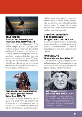 29
GELO NEGRO
Maarten van Rouveroy van
Nieuwaal. Doc. NLD/RUS. 53’
Quando o navio do Greenpeace Arctic
Sunrise navegou em 2013 para protestar
contra a primeira exploração de petróleo
no Oceano Ártico,nenhum dos tripulantes
a bordo poderia ter imaginado o que iria
acontecer. Forçosamente detido com uma
arma por forças especiais russas,‘30 Arctic’
eles estavam nas manchetes e notícias de
televisão ao redor do mundo, enfrentando
penas de prisão de até 15 anos e no centro
de uma disputa internacional.
GUARDIÕES DOS ALIMENTOS
Jeff Spitz e Jennifer Amdur
Spitz. Doc. EUA. 74’
Uma mãe de família americana, depois
que o filho quase morre de contaminação
alimentar, parte em uma jornada para en-
tender a indústria alimentar e melhorar os
hábitos alimentares de sua família. Supre-
endentemente engraçado, emocionante, e
bastante pessoal, o filme mostra especia-
listas em alimentos com diferentes pontos
de vistas e experiência,que estão tentando
mudar o modo como os americanos se ali-
mentam e compram comida.
GUINÉ: O TERRITÓRIO
DOS ESQUECIDOS
Philippe Lafaix. Doc. FRA. 49’
A Guiné é rica em minérios e diamantes,
mas a maioria das pessoas vive em enorme
pobreza. O filme testemunha o drama da
população de um país com a economia em
colapso.
MAR URBANO
Ricardo Gomes. Doc. BRA. 52’
O Rio de Janeiro de uma perspectiva pouco
analisada:submerso.As poucas águas limpas
da cidade e as pessoas que passam por elas
e pelas areias da cidade maravilhosa.
METAMORPHOSEN
Sebastian Mez. Doc. ALE. 84’
Ambientado no meio do nada,na re-
gião sul dos Urais, na Rússia, o filme
conta a história dos habitantes de um
dos lugares de maior contaminação
radioativa do planeta.
 