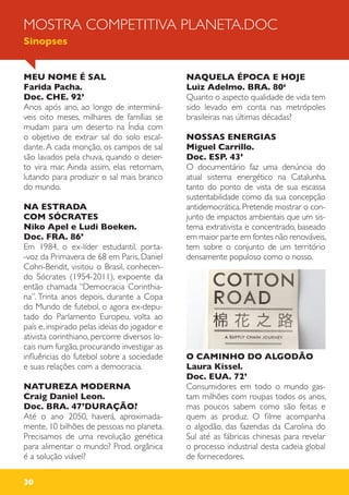 30
MEU NOME É SAL
Farida Pacha.
Doc. CHE. 92’
Anos após ano, ao longo de interminá-
veis oito meses, milhares de famílias se
mudam para um deserto na Índia com
o objetivo de extrair sal do solo escal-
dante. A cada monção, os campos de sal
são lavados pela chuva, quando o deser-
to vira mar. Ainda assim, elas retornam,
lutando para produzir o sal mais branco
do mundo.
NA ESTRADA
COM SÓCRATES
Niko Apel e Ludi Boeken.
Doc. FRA. 86’
Em 1984, o ex-líder estudantil, porta-
-voz da Primavera de 68 em Paris, Daniel
Cohn-Bendit, visitou o Brasil, conhecen-
do Sócrates (1954-2011), expoente da
então chamada “Democracia Corinthia-
na”. Trinta anos depois, durante a Copa
do Mundo de futebol, o agora ex-depu-
tado do Parlamento Europeu, volta ao
país e, inspirado pelas ideias do jogador e
ativista corinthiano, percorre diversos lo-
cais num furgão, procurando investigar as
influências do futebol sobre a sociedade
e suas relações com a democracia.
NATUREZA MODERNA
Craig Daniel Leon.
Doc. BRA. 47’DURAÇÃO?
Até o ano 2050, haverá, aproximada-
mente, 10 bilhões de pessoas no planeta.
Precisamos de uma revolução genética
para alimentar o mundo? Prod. orgânica
é a solução viável?
NAQUELA ÉPOCA E HOJE
Luiz Adelmo. BRA. 80‘
Quanto o aspecto qualidade de vida tem
sido levado em conta nas metrópoles
brasileiras nas últimas décadas?
NOSSAS ENERGIAS
Miguel Carrillo.
Doc. ESP. 43’
O documentário faz uma denúncia do
atual sistema energético na Catalunha,
tanto do ponto de vista de sua escassa
sustentabilidade como da sua concepção
antidemocrática. Pretende mostrar o con-
junto de impactos ambientais que um sis-
tema extrativista e concentrado, baseado
em maior parte em fontes não renováveis,
tem sobre o conjunto de um território
densamente populoso como o nosso.
O CAMINHO DO ALGODÃO
Laura Kissel.
Doc. EUA. 72’
Consumidores em todo o mundo gas-
tam milhões com roupas todos os anos,
mas poucos sabem como são feitas e
quem as produz. O filme acompanha
o algodão, das fazendas da Carolina do
Sul até as fábricas chinesas para revelar
o processo industrial desta cadeia global
de fornecedores.
MOSTRA COMPETITIVA PLANETA.DOC
Sinopses
 