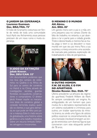 31
O JARDIM DA ESPERANÇA
Laurence Guenoun.
Doc. BRA/FRA. 75’
O lixão de Gramacho costumava ser fon-
te de renda de toda uma comunidade
local.Após seu fechamento, essas pessoas
precisam de um novo rumo e muita es-
perança.
O JOGO DA EXTINÇÃO
Jakob Kneser.
Doc. DEU/CAN. 52’
Um documentário poderoso que
nos leva dos campos de exter-
mínio no Quênia e na África do
Sul para os centro de comércio
no Vietnã e na China, através de
investigações secretas, guardas
florestais, ex-caçadores, conserva-
dores e compradores. O diretor
Jakob Kneser expõe os mecanis-
mos letais do comércio global, a
conexão terrorista, explica quem
são os clientes, o que gera deman-
da, eo que pode ser feito para pa-
rar a matança.Este é o lado escuro
da globalização, uma história sobre
ganância e uma batalha impiedosa
sobre um recurso limitado: Elefan-
tes selvagens e rinocerontes.
O MENINO E O MUNDO
Alê Abreu.
Ani. BRA. 85’
Um garoto mora com o pai e a mãe, em
uma pequena casa no campo. Diante da
falta de trabalho, no entanto, o pai aban-
dona o lar e parte para a cidade grande.
Triste e desnorteado,o menino faz as ma-
las, pega o trem e vai descobrir o novo
mundo em que seu pai mora. Para a sua
surpresa, a criança encontra uma socieda-
de marcada pela pobreza, exploração de
trabalhadores e falta de perspectivas.
O OUTRO HOMEM:
F.W. DE KLERL E O FIM
DO APARTHEID
Nicolas Rossier. Doc. EUA. 75’
Último presidente sul-africano do regime
do apartheid, Frederik Willem de Klerk
foi sempre considerado um enigma. As
ambiguidades de um homem que, para
muitos, foi o derradeiro representante de
um sistema excludente e criminoso, para
outros, um traidor oportunista da mino-
ria branca, ou ainda uma figura de astúcia
política essencial no encaminhamento de
uma transição inevitável emergem ao lon-
go de entrevistas com diversas figuras que
conviveram com este eloquente senhor
de 78 anos.
 