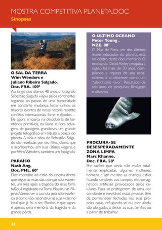 32
O SAL DA TERRA
Wim Wenders e
Juliano Ribeiro Salgado.
Doc. FRA. 109’
Ao longo dos últimos 40 anos, o fotógrafo
Sebastião Salgado viajou pelos continentes
seguindo os passos de uma humanidade
em constante mudança. Testemunhou os
maiores eventos de nossa história recente:
conflitos internacionais, fome e êxodos…
Ele agora embarca na descoberta de ter-
ritórios primitivos, da fauna e flora selva-
gens, de paisagens grandiosas: um grande
projeto fotográfico em tributo à beleza do
planeta. A vida e obra de Sebastião Salga-
do são reveladas por seu filho, Juliano, que
o acompanhou em suas últimas viagens, e
porWimWenders, também um fotógrafo.
PARAÍSO
Nash Ang.
Doc. PHL. 60’
Documentário ao estilo do ‘cinema direto’
que segue as vidas das crianças sobreviven-
tes, um mês após a tragédia do mais forte
tufão já registrado naTerra: Haiyan, nas Fili-
pinas.Vamos ver a sua luta pela sobrevivên-
cia e como vão reconstruir as suas vidas no
local que já foi o seu Paraíso, e que agora
é apenas uma memória da tragédia e da
grande perda.
O ULTIMO OCEANO
Peter Young .
NZE. 88’
O Mar de Ross, um dos últimos
mares intocados do planeta, está
no centro deste documentário. O
ecologista David Ainley pesquisa a
região há mais de 30 anos, com-
pilando a riqueza de seu ecos-
sistema e o descreve como um
“laboratório vivo”. Resultado de
seis anos de pesquisas, filmagens
e ativismo.
PROCURA-SE
DESESPERADAMENTE
ZONA LIMPA
Marc Khanne.
Doc. FRA. 58’
Por razões que ainda não estão total-
mente explicadas, algumas mulheres,
homens e até mesmo as crianças estão
ficando sensíveis aos campos eletromag-
néticos artificiais provocados pelos ce-
lulares. Para se protegerem de uma dor
constante e inevitável, essas pessoas têm
de permanecer fechadas nas suas pró-
prias casas, refugiando-se ou, pior ainda,
são obrigadas a deixar as suas famílias ou
a parar de trabalhar.
MOSTRA COMPETITIVA PLANETA.DOC
Sinopses
 