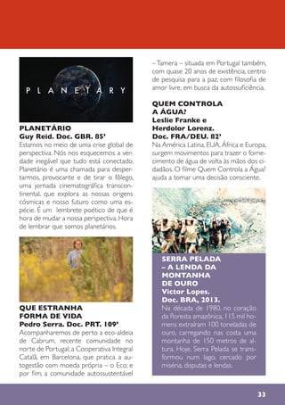 PLANETÁRIO
Guy Reid. Doc. GBR. 85’
Estamos no meio de uma crise global de
perspectiva. Nós nos esquecemos a ver-
dade inegável que tudo está conectado.
Planetário é uma chamada para desper-
tarmos, provocante e de tirar o fôlego,
uma jornada cinematográfica transcon-
tinental, que explora as nossas origens
cósmicas e nosso futuro como uma es-
pécie. É um lembrete poético de que é
hora de mudar a nossa perspectiva. Hora
de lembrar que somos planetários.
QUE ESTRANHA
FORMA DE VIDA
Pedro Serra. Doc. PRT. 109’
Acompanharemos de perto a eco-aldeia
de Cabrum, recente comunidade no
norte de Portugal; a Cooperativa Integral
Catalã, em Barcelona, que pratica a au-
togestão com moeda própria – o Eco; e
por fim, a comunidade autossustentável
–Tamera – situada em Portugal também,
com quase 20 anos de existência, centro
de pesquisa para a paz, com filosofia de
amor livre, em busca da autossuficiência.
QUEM CONTROLA
A ÁGUA?
Leslie Franke e
Herdolor Lorenz.
Doc. FRA/DEU. 82’
Na América Latina, EUA, África e Europa,
surgem movimentos para trazer o forne-
cimento de água de volta às mãos dos ci-
dadãos. O filme Quem Controla a Água?
ajuda a tomar uma decisão consciente.
SERRA PELADA
– A LENDA DA
MONTANHA
DE OURO
Victor Lopes.
Doc. BRA, 2013.
Na década de 1980, no coração
da floresta amazônica, 115 mil ho-
mens extraíram 100 toneladas de
ouro, carregando nas costa uma
montanha de 150 metros de al-
tura. Hoje, Serra Pelada se trans-
formou num lago, cercado por
miséria, disputas e lendas.
33
 