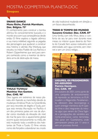 34
SNAKE DANCE
Manu Riche, Patrick Marnham.
Doc. Bélgica. 75’
O conhecimento para construir a bomba
atômica foi conscientemente buscado, e o
mundo arca com suas conseqüências desde
então. O filme explora o legado atômico
e sua marca indelével, seguindo as pegadas
dos personagens que ajudaram a construir
essa história: o alemão Aby Warburg, que
estudou os índios Pueblo de Los Alamos, e
Robert Oppenheimer, que será para sem-
pre conhecido como o inventor da derra-
deira arma de destruição de massa.
THULE TUVALU
Matthias Von Gunten.
Doc. CHE. 96’
Dois lugares em extremos de nosso pla-
neta vêm fazendo as manchetes devido às
mudanças climáticas:Thule, na Groenlândia,
por seus recordes de degelo; eTuvalu, por-
que esta remota ilha-nação no Pacífico é
um dos primeiros países em vias de afun-
dar como resultado da elevação do nível
do mar. Se para nós o aquecimento global
ocorre quase exclusivamente na mídia, ele
está mudando toda a existência dos habi-
tantes de Thule e Tuvalu. O filme retrata
como são forçados a abandonar seu modo
de vida tradicional mudando em direção a
um futuro desconhecido.
TODO O TEMPO DO MUNDO
Suzanne Crocker. Doc. CAN. 87’
Uma família, com três filhos, deixa o con-
forto do seu lar para viver durante nove
meses no interior quase deserto do Nor-
te do Canadá. Sem acesso rodoviário, sem
eletricidade, sem água corrente, sem inter-
net e sem um único relógio…
UIGURES, OS PRISIONEIROS
DO ABSURDO
Patricio Henriquez.
Doc. CAN. 99’
Em outubro de 2001,como parte de
uma campanha de endurecimento
da repressão ao terrorismo, os EUA
invadem o Afeganistão. Paralelamen-
te, oferecem altas recompensas a
quem entregar membros da Al Qae-
da.Vinte e dois integrantes da mino-
ria uigur, que vieram da China fugin-
do a perseguições, são vendidos aos
norte-americanos como terroristas.
Vão parar em Guantánamo, onde
permanecem presos por 11 anos e
sem um processo formal.
MOSTRA COMPETITIVA PLANETA.DOC
Sinopses
 