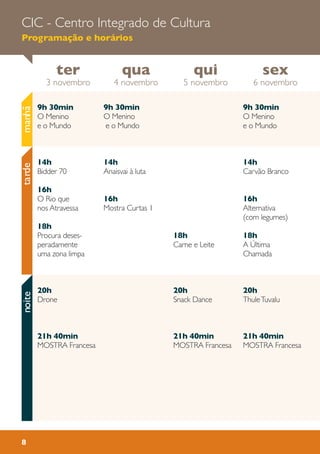 ter
3 novembro
sex
6 novembro
qui
5 novembro
qua
4 novembro
CIC - Centro Integrado de Cultura
Programação e horários
8
manhãtardenoite
9h 30min
O Menino
e o Mundo
14h
Anaisvai à luta
16h
Mostra Curtas 1
9h 30min
O Menino
e o Mundo
14h
Carvão Branco
16h
Alternativa
(com legumes)
18h
A Última
Chamada
20h
ThuleTuvalu
21h 40min
MOSTRA Francesa
18h
Carne e Leite
20h
Snack Dance
21h 40min
MOSTRA Francesa
9h 30min
O Menino
e o Mundo
14h
Bidder 70
16h
O Rio que
nos Atravessa
18h
Procura deses-
peradamente
uma zona limpa
20h
Drone
21h 40min
MOSTRA Francesa
 