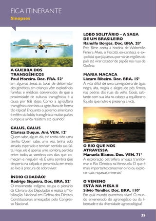 35
A GUERRA DOS
TRANSGÊNICOS
Paul Moreira. Doc. FRA. 52’
Em algumas áreas, as taxas de deformida-
des genéticas em crianças vêm explodindo.
Famílias e médicos convencidos de que a
proximidade de culturas transgênicas é a
causa por trás disso. Como a agricultura
transgênica dominou a agricultura de forma
tão rápida? Enquanto o governo americano
é refém do lobby transgênico,muitos países
europeus ainda resistem, até quando?
GALUS, GALUS
Clarissa Duque. Ani. VEN. 12’
Quem sabe, algum dia, ele tenha tido uma
família. Quem sabe, uma vez, tenha sido
amado,esperado e tenham sentido sua fal-
ta.Hoje,ele é apenas uma sombra,perdida
entre todas as sombras dos dias que co-
meçam e ninguém vê. É uma sombra que
desperta na calçada e perambula em meio
ao lixo à procura de sobreviver.
ÍNDIO CIDADÃO?
Rodrigo Siqueira. Doc. BRA. 52’
O movimento indígena ocupa o plenário
da Câmara dos Deputados e realiza a Mo-
bilização Nacional em Defesa dos Direitos
Constitucionais ameaçados pelo Congres-
so Nacional.
LOBO SOLITÁRIO – A SAGA
DE UM BRASILEIRO
Ranulfo Borges. Doc. BRA. 28’
Este filme conta a história de Waltercílio
Pereira Alves, o Pocotó, ex-carateca e ex-
-policial que já passou por várias regiões do
país até virar catador de papéis nas ruas de
Goiânia
MARIA MACACA
Lázaro Ribeiro. Doc. BRA. 15’
A vida difícil de uma carregadeira de água
negra, alta, magra e alegre...de pés firmes,
nas pedras das ruas da velha Goiás, salti-
tante com sua lata na cabeça a equilibrar o
líquido que nutre e preserva a vida.
O RIO QUE NOS
ATRAVESSA
Manuela Blanco. Doc. VEN. 71’
A exploração petrolífera ameaça transfor-
mar o Rio Orinoco, naVenezuela. O que é
mais importante:conservar o rio ou explo-
rar suas riquezas minerais?
O VENENO
ESTÁ NA MESA II
Sílvio Tendler. Doc. BRA. 110’
Em qual mundo queremos viver? O mun-
do envenenado do agronegócio ou da li-
berdade e da diversidade agroecológica?
FICA ITINERANTE
Sinopses
 
