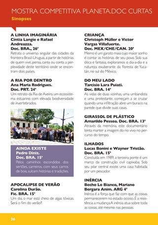 36
A LINHA IMAGINÁRIA
Cíntia Langie e Rafael
Andreazza.
Doc. BRA., 26’
Retrata o universo singular das cidades da
fronteira Brasil-Uruguai,a partir de histórias
de quem vive, pensa, canta ou conta a per-
plexidade deste território onde se encon-
tram dois países.
A RIA POR DENTRO
Ana Maria Rodrigues.
Doc. PRT. 24’
Um retrato da Ria de Aveiro,um ecossiste-
ma estuarino com elevada biodiversidade
de invertebrados.
AINDA EXISTE
Pedro Diniz.
Doc. BRA. 15’
Pelos caminhos escondidos dos
sertões, carreiros, com seus carros
de bois,sulcam histórias e tradições.
APOCALIPSE DE VERÃO
Carolina Durão.
Fic. BRA. 15’
Um dia, o mar está cheio de algas tóxicas.
Será o fim do verão?!
CRIANÇA
Christoph Müller e Victor
Vargas Villafuerte.
Doc. MEX/CHE/CAN. 20’
Memo é um garoto maia cujo maior sonho
é contar as histórias de seu povo. Sob sua
ótica e fantasia, exploramos o dia-a-dia e a
natureza exuberante da floresta de Yuca-
tán, no sul do México.
DO MEU LADO
Tarcisio Lara Puiati.
Doc. BRA. 14’
As vidas de duas vizinhas, uma umbandista
e uma protestante, começam a se cruzar
quando uma infiltração abre um buraco na
parede que divide suas casas.
GIRASSOL DE PLÁSTICO
Amarildo Pessoa. Doc. BRA. 13’
Através da memória, este documentário
tenta manter a imagem do rio vivo no per-
curso do tempo.
ILHADOS
Lucas Bonini e Wayner Tristão.
Doc. BRA. 15’
Concluída em 1989, a terceira ponte é um
marco da construção civil capixaba. Sob
seu pilar central existe uma casa habitada
por um pescador.
INÉRCIA
Becho Lo Bianco, Mariano
Bergara Anim. ARG 4’
Inércia é a força que faz com que as coisas
permanecerem no estado ocioso.É a resis-
tência a mudança.A inércia atua sobre toda
as coisas, até mesmo nas pessoas.
MOSTRA COMPETITIVA PLANETA.DOC CURTAS
Sinopses
 