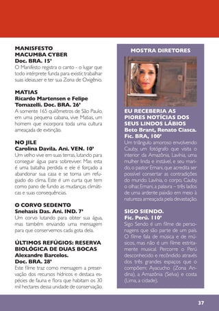 37
MANISFESTO
MACUMBA CYBER
Doc. BRA. 15’
O Manifesto registra o canto - o lugar que
todo intérprete funda para existir,trabalhar
suas ideias,ser e ter sua Zona de Oxigênio.
MATIAS
Ricardo Martensen e Felipe
Tomazelli. Doc. BRA. 26’
A somente 165 quilômetros de São Paulo,
em uma pequena cabana, vive Matias, um
homem que incorpora toda uma cultura
ameaçada de extinção.
NO JILE
Carolina Davila. Ani. VEN. 10’
Um velho vive em suas terras,lutando para
conseguir água para sobreviver. Mas esta
é uma batalha perdida e ele é forçado a
abandonar sua casa e se torna um refu-
giado do clima. Este é um curta que tem
como pano de fundo as mudanças climáti-
cas e suas consequências.
O CORVO SEDENTO
Snehasis Das. Ani. IND. 7’
Um corvo lutando para obter sua água,
mas também enviando uma mensagem
para que conservemos cada gota dela.
ÚLTIMOS REFÚGIOS: RESERVA
BIOLÓGICA DE DUAS BOCAS
Alexandre Barcelos.
Doc. BRA. 28’
Este filme traz como mensagem a preser-
vação dos recursos hídricos e destaca es-
pécies de fauna e flora que habitam os 30
mil hectares dessa unidade de conservação.
MOSTRA DIRETORES
EU RECEBERIA AS
PIORES NOTÍCIAS DOS
SEUS LINDOS LÁBIOS
Beto Brant, Renato Ciasca.
Fic. BRA, 100’
Um triângulo amoroso envolvendo
Cauby, um fotógrafo que visita o
interior da Amazônia, Lavínia, uma
mulher linda e instável, e seu mari-
do,o pastor Ernani,que acredita ser
possível consertar as contradições
do mundo. Lavínia, o corpo, Cauby,
o olhar,Ernani,a palavra – três lados
de uma ardente paixão em meio à
natureza ameaçada pela devastação.
SIGO SIENDO.
Fic. Perú. 110’
Sigo Sendo é um filme de perso-
nagens que são parte de um país.
O filme fala de música e de mú-
sicos, mas não é um filme estrita-
mente musical. Percorre o Perú
desconhecido e recôndido através
dos três grandes espaços que o
compõem: Ayacucho (Zona An-
dina), a Amazônia (Selva) e costa
(Lima, a cidade).
 