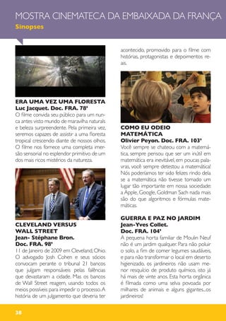 ERA UMA VEZ UMA FLORESTA
Luc Jacquet. Doc. FRA. 78’
O filme convida seu público para um nun-
ca antes visto mundo de maravilha naturals
e beleza surpreendente. Pela primeira vez,
seremos capazes de assistir a uma floresta
tropical crescendo diante de nossos olhos.
O filme nos fornece uma completa imer-
são sensorial no esplendor primitivo de um
dos mais ricos mistérios da natureza.
CLEVELAND VERSUS
WALL STREET
Jean- Stéphane Bron.
Doc. FRA. 98’
11 de Janeiro de 2009 em Cleveland,Ohio.
O advogado Josh Cohen e seus sócios
convocam perante o tribunal 21 bancos
que julgam responsáveis pelas falências
que devastaram a cidade. Mas os bancos
de Wall Street reagem, usando todos os
meios possíveis para impedir o processo.A
história de um julgamento que deveria ter
acontecido, promovido para o filme com
histórias, protagonistas e depoimentos re-
ais.
COMO EU ODEIO
MATEMÁTICA
Olivier Peyon. Doc. FRA. 103’
Você sempre se chateou com a matemá-
tica, sempre pensou que ser um inútil em
matemática era inevitável, em poucas pala-
vras, você sempre detestou a matemática!
Nós poderíamos ter sido felizes rindo dela
se a matemática não tivesse tomado um
lugar tão importante em nossa sociedade:
a Apple, Google, Goldman Sach nada mais
são do que algoritmos e fórmulas mate-
máticas.
GUERRA E PAZ NO JARDIM
Jean-Yves Collet.
Doc. FRA. 104’
A pequena horta familiar de Moulin Neuf
não é um jardim qualquer. Para não poluir
o solo, a fim de comer legumes saudáveis,
e para não transformar o local em deserto
higienizado, os jardineiros não usam me-
nor resquício de produto químico, isto já
há mais de vinte anos. Esta horta orgânica
é filmada como uma selva povoada por
milhares de animais e alguns gigantes...os
jardineiros!
MOSTRA CINEMATECA DA EMBAIXADA DA FRANÇA
Sinopses
38
 