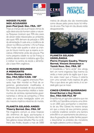 NOSSOS FILHOS
NOS ACUSARÃO
Jean-Paul Jaud. Doc. FRA. 107’
Hoje,as crianças são as principais vitimas da
ação destrutiva do homem sobre a nature-
za. Pesquisas mostram que 70% dos casos
de câncer estão relacionados ao ambiente,
dos quais 40% derivam da poluição e 30%
da alimentação.A cada ano, a incidência de
câncer na infância aumenta 1,1% na França.
Para mudar este quadro e salvar as crian-
ças do futuro incerto que as espera, as ini-
ciativas infelizmente ainda são poucas. Mas
numa pequena cidade no sul da França, o
prefeito decide resistir à indústria agro-Qui.
e instituir na cantina da escola a alimenta-
ção a base Alim. orgânicos.
O MUNDO SEGUNDO
A MONSANTO
Marie-Monique Robin.
Doc. FRA/DEU/CAN. 108’
Criada em 1901, a gigante americana Mon-
santo, hoje líder mundial na Prod. de or-
ganismos geneticamente modificados, é
conhecida pela toxidade de seus produtos.
Por meio de documentos inéditos e teste-
munhos de cientistas, representantes gover-
namentais e vítimas da companhia, o filme
realiza uma ampla investigação sobre um
dos maiores impérios industriais do mundo.
PLANETA GELADO: ANDES
Thierry Berrod. Doc. FRA. 50’
No imaginário comum, as áreas tropicais
são sinônimos de águas azul-turquesa e
praias de areia branca. Portanto, não há de
fato geleiras nessas latitudes. Mas na cordi-
lheira dos Andes, situado a mais de 5000
metros de altitude, elas são reverenciadas
como deuses pelos povos locais há milha-
res de anos. Mas hoje em dia, deuses estão
desaparecendo.
PLANETA GELADO:
GROELÂNDIA
Pierre-François Gaudry, Thierry
Berrod, Vincent Amouroux e
Yanick Rose. Doc. FRA. 50’
A Groelândia, a “terra verde” dos vikings,
tem um nome enganoso. Seja inverno ou
verão, a maior parte da região que é qua-
tro vezes maior que a França, é coberta
com uma camada muito espessa de gelo.
Mas o que devia ser gelo inerte, é na ver-
dade gelo que se move.
CINCO CÂMERA QUEBRADAS
Emad Burnat e Guy Davidi.
Doc. FRA/ISR/PLE. 90’
Emad Burnat,um agricultor palestino que vive
em Bil’in,na Cisjordânia,comprou uma câme-
ra em 2005 para acompanhar o crescimen-
to de seu filho Gibreel. Ao mesmo tempo
em que a criança dá seus primeiros passos,
o exército israelense constrói uma barreira
entre Bil’in e um assentamento de colonos ju-
deus.As gravações,de caráter familiar,passam
a documentar os protestos dos moradores
da região palestina contra o bloqueio.
39
 