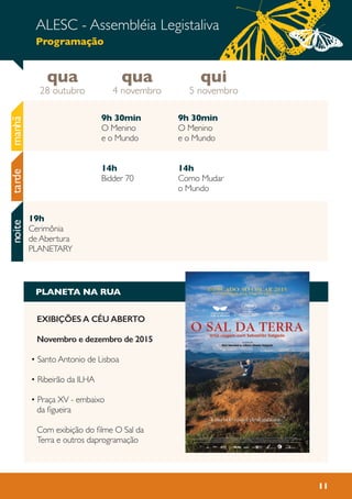 11
qua
28 outubro
qui
5 novembro
qua
4 novembro
ALESC - Assembléia Legistaliva
Programação
manhãnoite
9h 30min
O Menino
e o Mundo
14h
Bidder 70
9h 30min
O Menino
e o Mundo
14h
Como Mudar
o Mundo
19h
Cerimônia
de Abertura
PLANETARY
tarde
PLANETA NA RUA
EXIBIÇÕES A CÉU ABERTO
Novembro e dezembro de 2015
• Santo Antonio de Lisboa
• Ribeirão da ILHA
• Praça XV - embaixo
da figueira
Com exibição do filme O Sal da
Terra e outros daprogramação
 