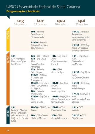UFSC Universidade Federal de Santa Catarina
Programação e horários
12
10h - Reitoria
Que Estranha
Forma deVida
11h30 - Reitoria
Reitoria-Guardiões
dos Alimentos
13h - CFH - Drone
13h - Eng. Qui. e
Alim.
Guardiões dos
Alimentos
13h - Reitoria
Gelo Negro
14h30 - Reitoria
A Guerra dos
Transgênicos
15h30 - Eng. Qui. e
Alim. - O Caminho
do Algodão
16h - Reitoria
ThuleTuvalu
17h30 - Eng. Qui. e
Alim.
Carne e Leite
18h30 - CFH-Thule
Tuvalu
20h - CFH-Como
Mudar o Mundo
10h30 -Teixeirão
Procura-se
desesperadamente
uma zona limpa
12h30 - CTC Eng.
Prod. - A tragédia
do Lixo Eletrônico
13h - Eng. Qui. e
Alim.
Todo oTempo
do Mundo
15h30 - Eng. Qui. e
Alim.
O Último Oceano
16h30 - CTC Eng.
Prod.
A Lei da Àgua
17h30- Eng. Qui. e
Alim.
A Guerra dosTrans-
gênicos
19h - CCE
AVisita
20h30 - CCE
Sigo Siendo
13h - Eng. Qui. e
Alim.
OVeneno está na
Mesa II
13h - CFH
A Lei da Àgua
15h30 - Eng. Qui.
e Alim.
Alternativa
(com Legumes)
17h30 - Eng. Qui. e
Alim. - Que estranha
forma deVida
18h30 - CFH
Meu nome é Sal
20h - CFH
A escala Humana
13h
CFH-Manifesto
Makumba Cyber
Last Ocean
19h
Reitoria - Abertua
oficial - Desculpe
pelo transtorno - A
hist[oria do Bar do
Chico
manhãtardenoite
seg
26 outubro
qui
29 outubro
qua
28 outubro
ter
27 outubro
 