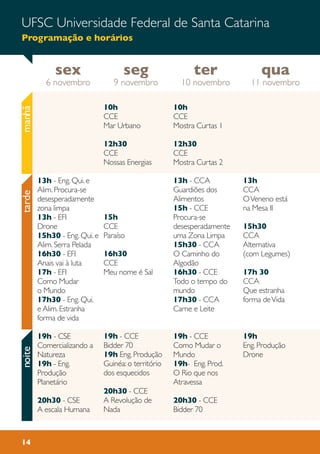 UFSC Universidade Federal de Santa Catarina
Programação e horários
14
10h
CCE
Mar Urbano
12h30
CCE
Nossas Energias
15h
CCE
Paraíso
16h30
CCE
Meu nome é Sal
19h - CCE
Bidder 70
19h Eng. Produção
Guinéa: o território
dos esquecidos
20h30 - CCE
A Revolução de
Nada
13h
CCA
OVeneno está
na Mesa II
15h30
CCA
Alternativa
(com Legumes)
17h 30
CCA
Que estranha
forma deVida
19h
Eng. Produção
Drone
10h
CCE
Mostra Curtas 1
12h30
CCE
Mostra Curtas 2
13h - CCA
Guardiões dos
Alimentos
15h - CCE
Procura-se
desesperadamente
uma Zona Limpa
15h30 - CCA
O Caminho do
Algodão
16h30 - CCE
Todo o tempo do
mundo
17h30 - CCA
Carne e Leite
19h - CCE
Como Mudar o
Mundo
19h- Eng. Prod.
O Rio que nos
Atravessa
20h30 - CCE
Bidder 70
13h - Eng. Qui. e
Alim. Procura-se
desesperadamente
zona limpa
13h - EFI
Drone
15h30 - Eng. Qui. e
Alim. Serra Pelada
16h30 - EFI
Anais vai à luta
17h - EFI
Como Mudar
o Mundo
17h30 - Eng. Qui.
e Alim. Estranha
forma de vida
19h - CSE
Comercializando a
Natureza
19h - Eng.
Produção
Planetário
20h30 - CSE
A escala Humana
sex
6 novembro
qua
11 novembro
ter
10 novembro
seg
9 novembro
manhãtardenoite
 