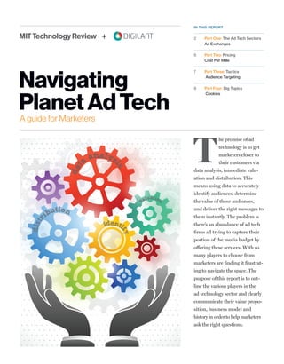 A guide for Marketers
Navigating
PlanetAdTech
dat
a
analys
is
dist
ribution
valuation
identi
fy
IN THIS REPORT
2	 Part One: The Ad Tech Sectors
Ad Exchanges
6	 Part Two: Pricing
Cost Per Mille
7	 Part Three: Tactics
Audience Targeting
8	 Part Four: Big Topics
Cookies
T
he promise of ad
technology is to get
marketers closer to
their customers via
data analysis, immediate valu-
ation and distribution. This
means using data to accurately
identify audiences, determine
the value of those audiences,
and deliver the right messages to
them instantly. The problem is
there’s an abundance of ad tech
firms all trying to capture their
portion of the media budget by
offering these services. With so
many players to choose from
marketers are finding it frustrat-
ing to navigate the space. The
purpose of this report is to out-
line the various players in the
ad technology sector and clearly
communicate their value propo-
sition, business model and
history in order to help marketers
ask the right questions.
+
 