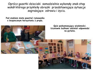 Oprócz gazetki dzieciaki samodzielnie wykonały znak stop
wokół którego przykleiły obrazki przedstawiające sytuacje
zagrażające zdrowiu i życiu.
Pod znakiem miała powstać rymowanka
o bezpiecznym korzystaniu z prądu.
Quiz podsumowujący wiadomości.
Uczniowie buźkami udzielali odpowiedzi
na pytania.
 