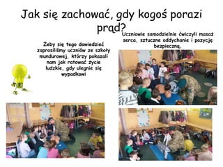 Jak się zachować, gdy kogoś porazi
prąd?
Żeby się tego dowiedzieć
zaprosiliśmy uczniów ze szkoły
mundurowej, którzy pokazali
nam jak ratować życie
ludzkie, gdy ulegnie się
wypadkowi
Uczniowie samodzielnie ćwiczyli masaż
serca, sztuczne oddychanie i pozycję
bezpieczną.
 