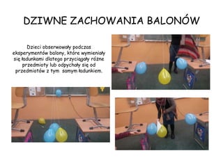 DZIWNE ZACHOWANIA BALONÓW
Dzieci obserwowały podczas
eksperymentów balony, które wymieniały
się ładunkami dlatego przyciągały różne
przedmioty lub odpychały się od
przedmiotów z tym samym ładunkiem.
 