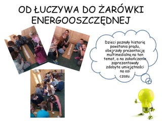 OD ŁUCZYWA DO ŻARÓWKI
ENERGOOSZCZĘDNEJ
Dzieci poznały historię
powstania prądu,
obejrzały prezentację
multimedialną na ten
temat, a na zakończenie
zaprezentowały
zdobyte umiejętności
na osi
czasu.
 
