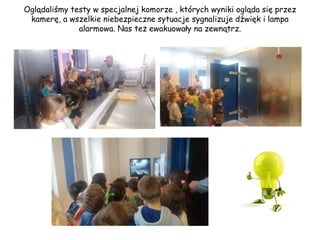 Oglądaliśmy testy w specjalnej komorze , których wyniki ogląda się przez
kamerę, a wszelkie niebezpieczne sytuacje sygnalizuje dźwięk i lampa
alarmowa. Nas też ewakuowały na zewnątrz.
 