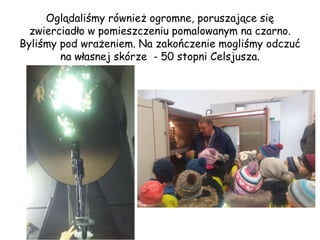 Oglądaliśmy również ogromne, poruszające się
zwierciadło w pomieszczeniu pomalowanym na czarno.
Byliśmy pod wrażeniem. Na zakończenie mogliśmy odczuć
na własnej skórze - 50 stopni Celsjusza.
 