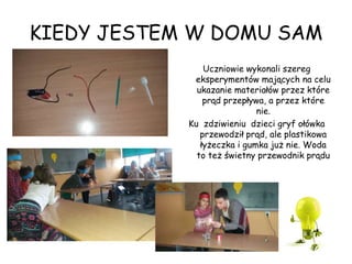 KIEDY JESTEM W DOMU SAM
Uczniowie wykonali szereg
eksperymentów mających na celu
ukazanie materiałów przez które
prąd przepływa, a przez które
nie.
Ku zdziwieniu dzieci gryf ołówka
przewodził prąd, ale plastikowa
łyżeczka i gumka już nie. Woda
to też świetny przewodnik prądu
 