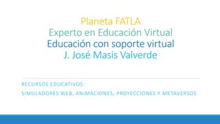 Planeta FATLA
Experto en Educación Virtual
Educación con soporte virtual
J. José Masis Valverde
RECURSOS EDUCATIVOS:
SIMULADORES WEB, ANIMACIONES, PROYECCIONES Y METAVERSOS
 