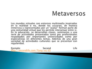 Los mundos virtuales son entornos multimedia inspirados
en la realidad o no, donde los usuarios, de manera
inmersiva y representados por un “avatar” forman parte de
una comunidad virtual que les permite interactuar entre sí.
En la educación, se desarrollan clases, seminarios y una
serie de actividades presentadas tanto por profesionales
respaldados por importantes universidades como por
especialistas en diferentes temas. Además de una gran
variedad de actividades culturales que se presentan con
regularidad.
Ejemplo: Second Life
http://secondlife.com/?lang=es-ES
 