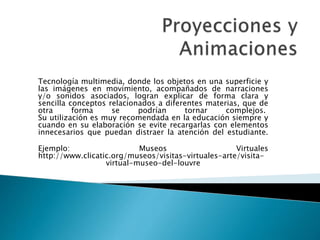 Tecnología multimedia, donde los objetos en una superficie y
las imágenes en movimiento, acompañados de narraciones
y/o sonidos asociados, logran explicar de forma clara y
sencilla conceptos relacionados a diferentes materias, que de
otra forma se podrían tornar complejos.
Su utilización es muy recomendada en la educación siempre y
cuando en su elaboración se evite recargarlas con elementos
innecesarios que puedan distraer la atención del estudiante.
Ejemplo: Museos Virtuales
http://www.clicatic.org/museos/visitas-virtuales-arte/visita-
virtual-museo-del-louvre
 