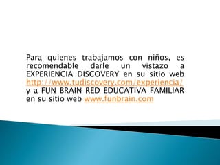 Para quienes trabajamos con niños, es
recomendable darle un vistazo a
EXPERIENCIA DISCOVERY en su sitio web
http://www.tudiscovery.com/experiencia/
y a FUN BRAIN RED EDUCATIVA FAMILIAR
en su sitio web www.funbrain.com
 