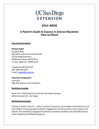 EDUC-80030
A Parent’s Guide to Success in Science Education:
How to Planet
InstructorInformation
Morgan Appel
Assistant Dean
Education and Community Outreach
UC San Diego Extension
9500 Gilman Drive, MC 0170-N
La Jolla, California 92093-0170
Telephone:858-534-9273
FAX: 858-534-9256
E-mail: mappel@ucsd.edu
Alexandra Hangsterfer
Instructor
Sally Ride Science Junior Academy
Workshop Location
Room 313, UCSD Extension University City Center Campus
6256 Greenwich Dr., San Diego
Workshop Description
A Parent's Guide to Success … offers a variety of resources and strategies that parents can use
with children and young adults to bolster engagement and achievement in the sciences and
beyond. This workshop is designed for parents of students enrolled in the Sally Ride Science
Junior Academy and affiliated programs.
 